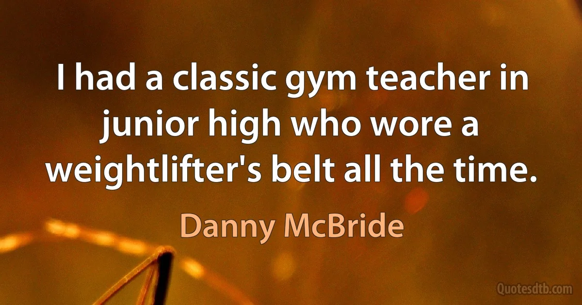 I had a classic gym teacher in junior high who wore a weightlifter's belt all the time. (Danny McBride)