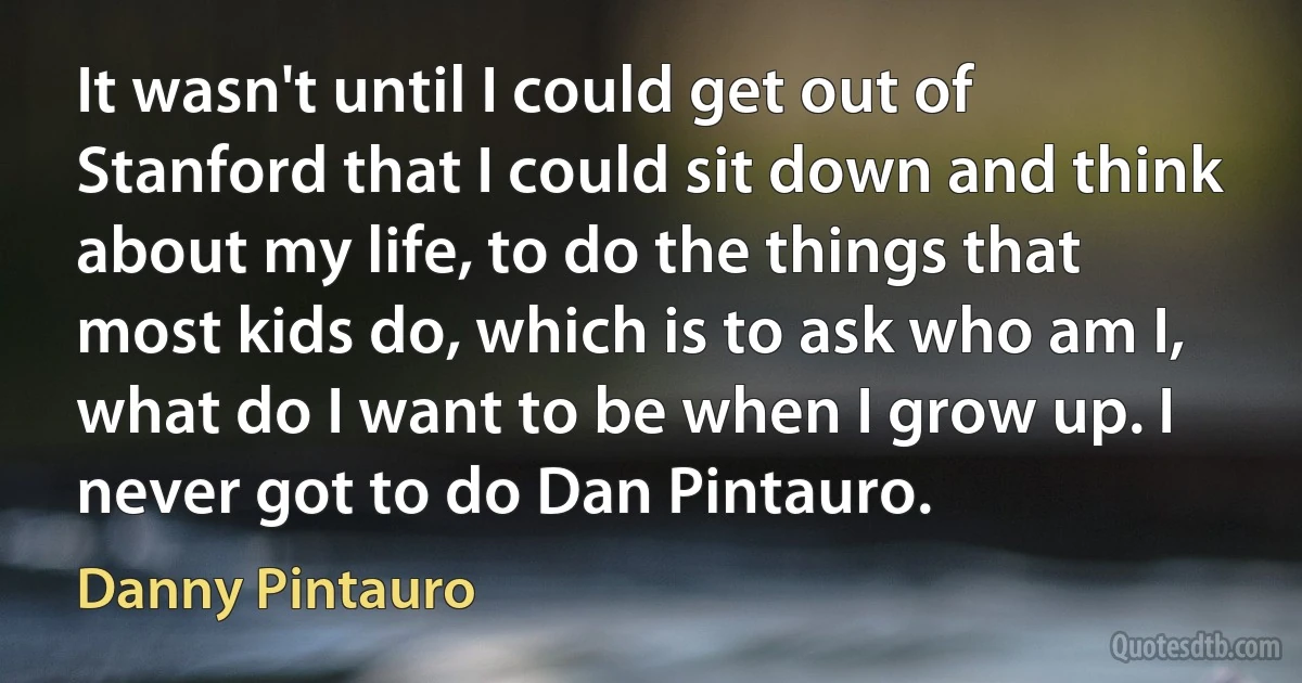 It wasn't until I could get out of Stanford that I could sit down and think about my life, to do the things that most kids do, which is to ask who am I, what do I want to be when I grow up. I never got to do Dan Pintauro. (Danny Pintauro)