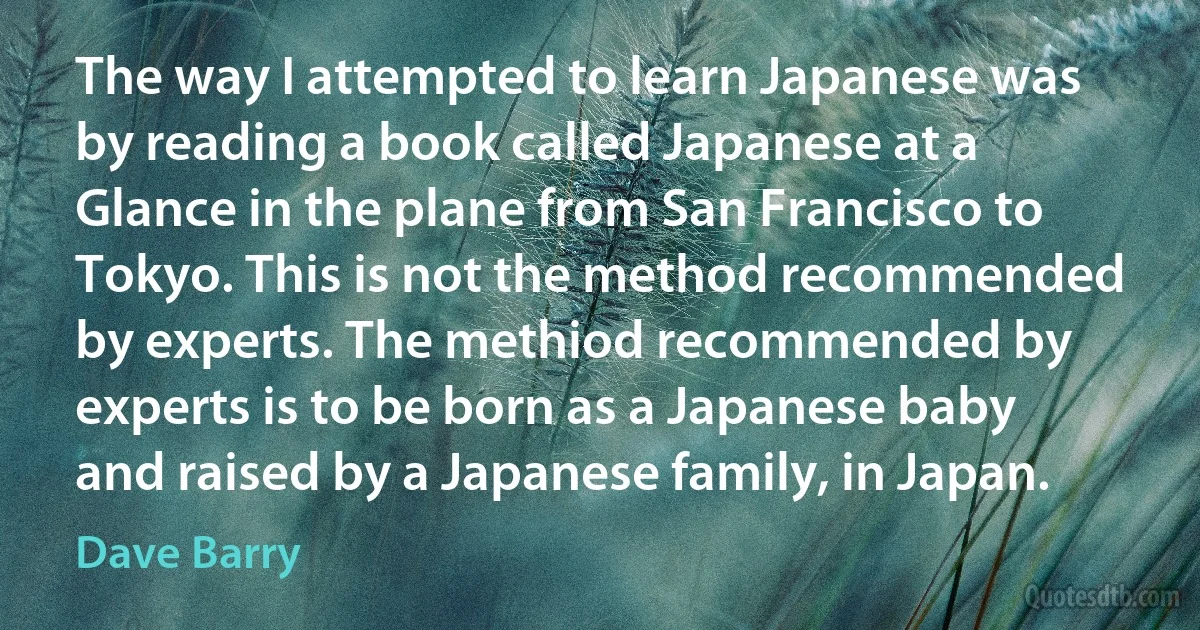 The way I attempted to learn Japanese was by reading a book called Japanese at a Glance in the plane from San Francisco to Tokyo. This is not the method recommended by experts. The methiod recommended by experts is to be born as a Japanese baby and raised by a Japanese family, in Japan. (Dave Barry)