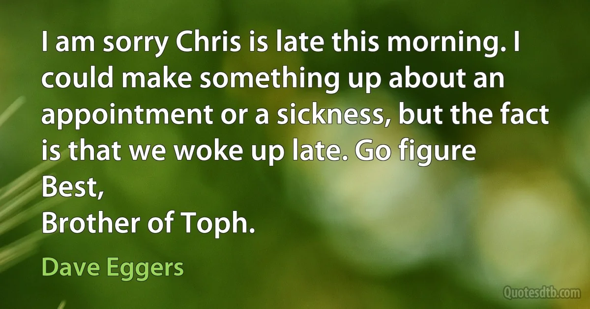 I am sorry Chris is late this morning. I could make something up about an appointment or a sickness, but the fact is that we woke up late. Go figure
Best,
Brother of Toph. (Dave Eggers)