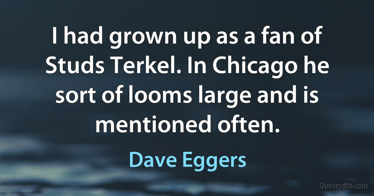 I had grown up as a fan of Studs Terkel. In Chicago he sort of looms large and is mentioned often. (Dave Eggers)