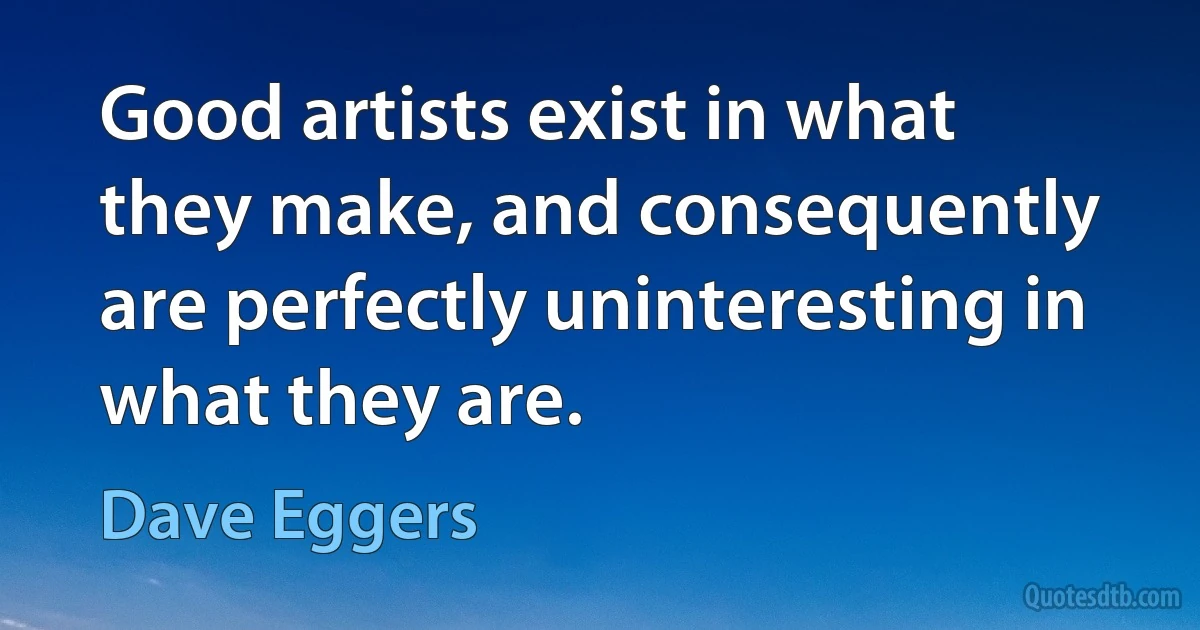 Good artists exist in what they make, and consequently are perfectly uninteresting in what they are. (Dave Eggers)