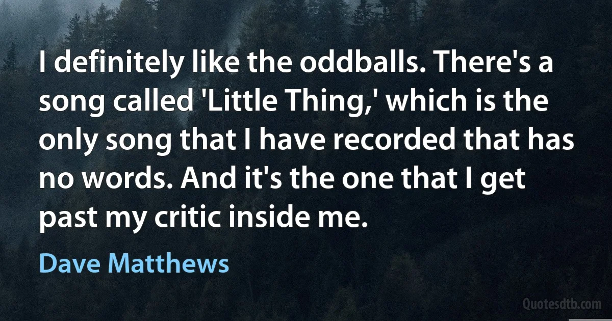 I definitely like the oddballs. There's a song called 'Little Thing,' which is the only song that I have recorded that has no words. And it's the one that I get past my critic inside me. (Dave Matthews)