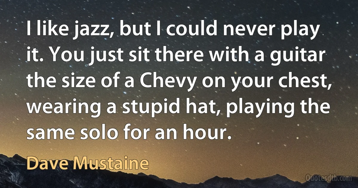 I like jazz, but I could never play it. You just sit there with a guitar the size of a Chevy on your chest, wearing a stupid hat, playing the same solo for an hour. (Dave Mustaine)