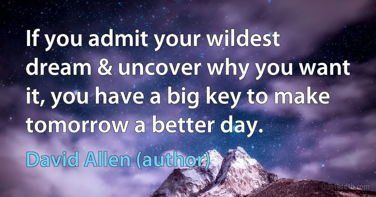 If you admit your wildest dream & uncover why you want it, you have a big key to make tomorrow a better day. (David Allen (author))