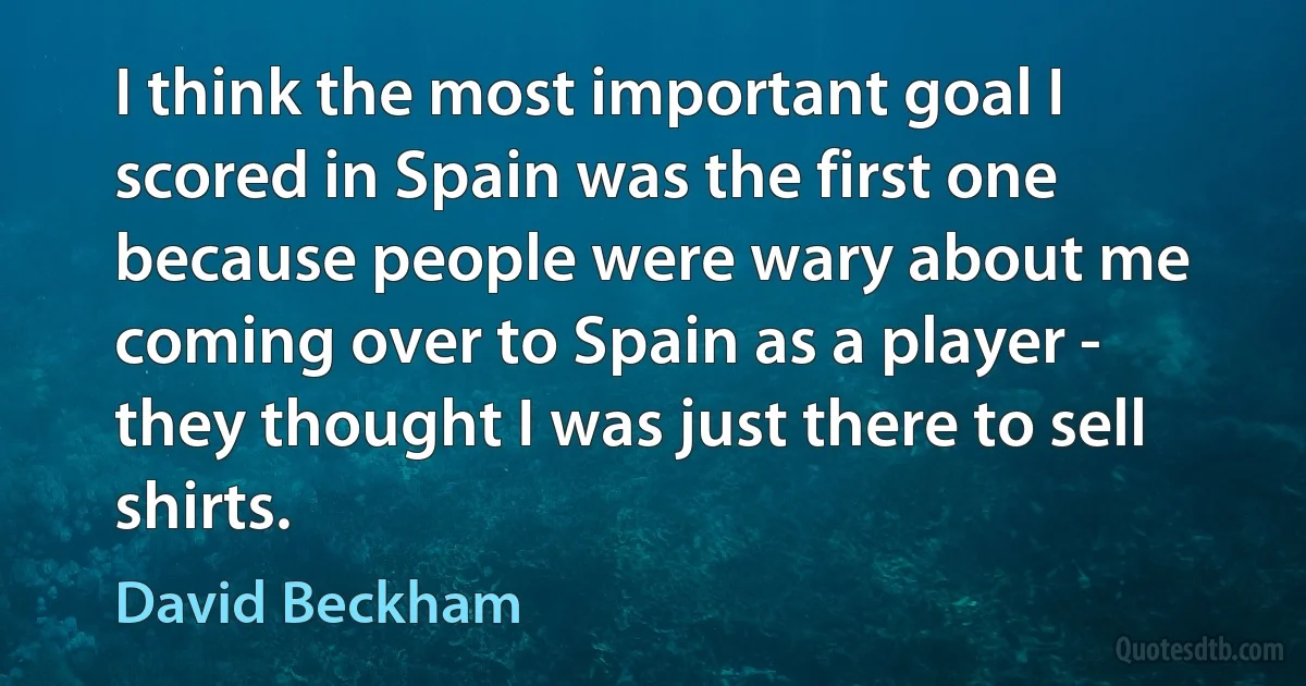 I think the most important goal I scored in Spain was the first one because people were wary about me coming over to Spain as a player - they thought I was just there to sell shirts. (David Beckham)