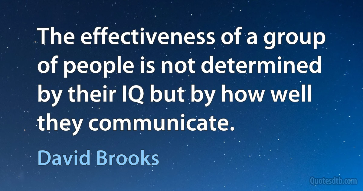 The effectiveness of a group of people is not determined by their IQ but by how well they communicate. (David Brooks)