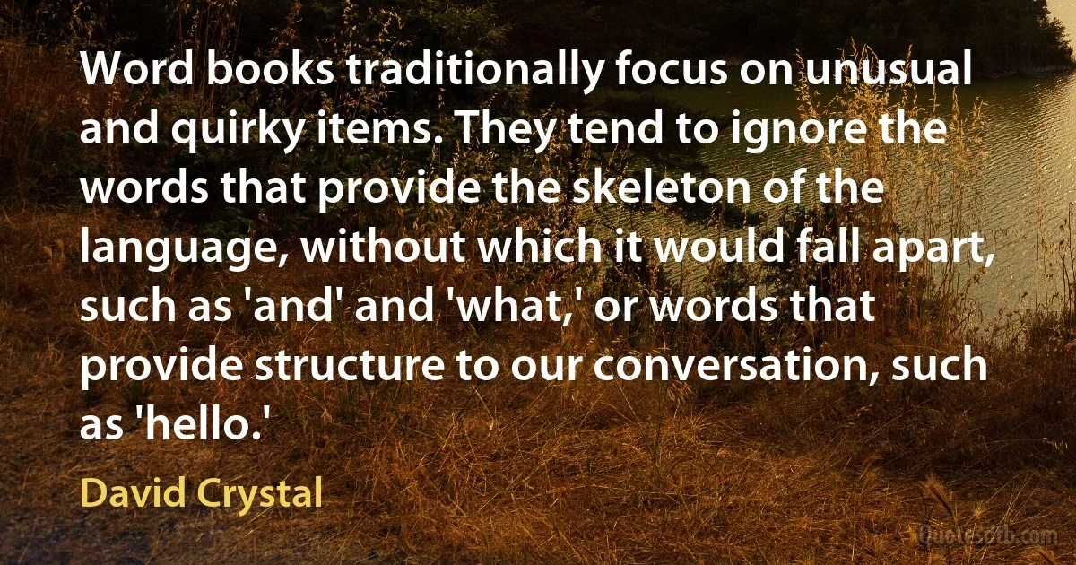 Word books traditionally focus on unusual and quirky items. They tend to ignore the words that provide the skeleton of the language, without which it would fall apart, such as 'and' and 'what,' or words that provide structure to our conversation, such as 'hello.' (David Crystal)