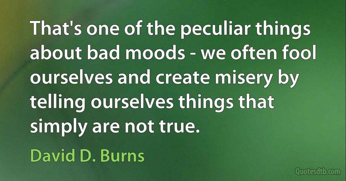 That's one of the peculiar things about bad moods - we often fool ourselves and create misery by telling ourselves things that simply are not true. (David D. Burns)