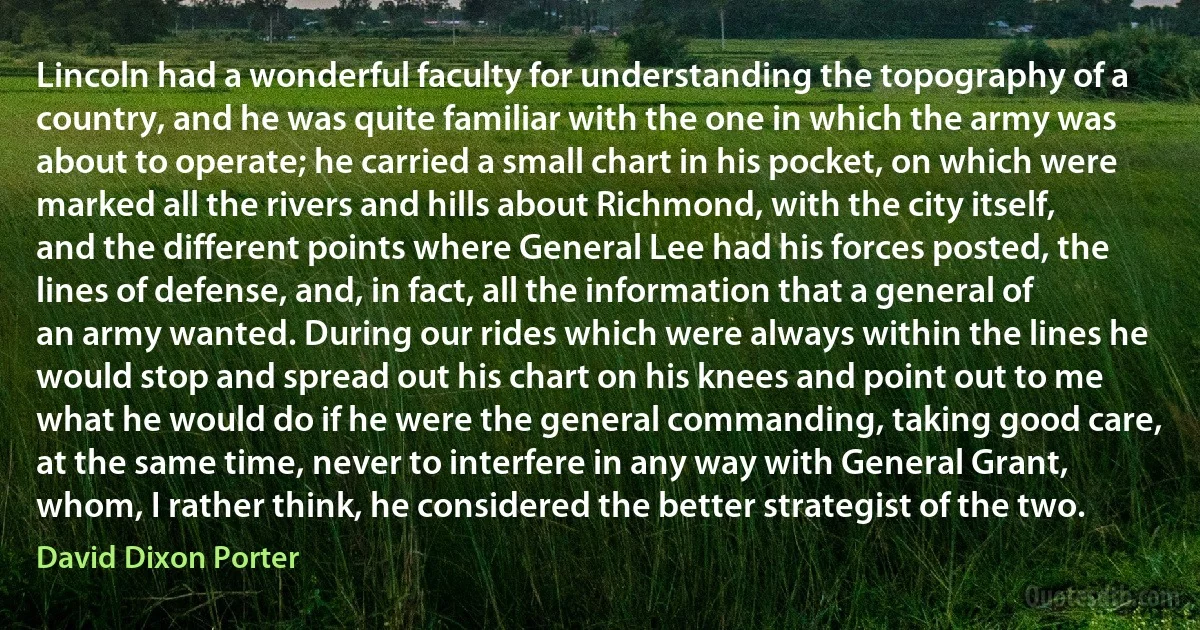 Lincoln had a wonderful faculty for understanding the topography of a country, and he was quite familiar with the one in which the army was about to operate; he carried a small chart in his pocket, on which were marked all the rivers and hills about Richmond, with the city itself, and the different points where General Lee had his forces posted, the lines of defense, and, in fact, all the information that a general of an army wanted. During our rides which were always within the lines he would stop and spread out his chart on his knees and point out to me what he would do if he were the general commanding, taking good care, at the same time, never to interfere in any way with General Grant, whom, I rather think, he considered the better strategist of the two. (David Dixon Porter)