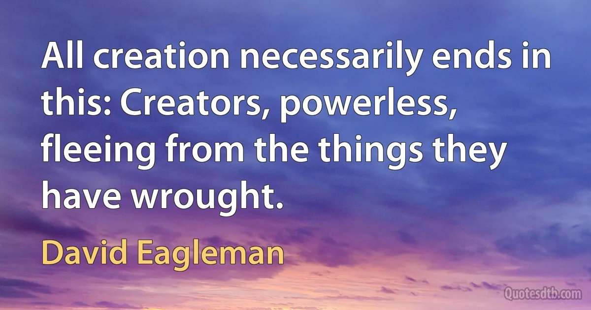 All creation necessarily ends in this: Creators, powerless, fleeing from the things they have wrought. (David Eagleman)