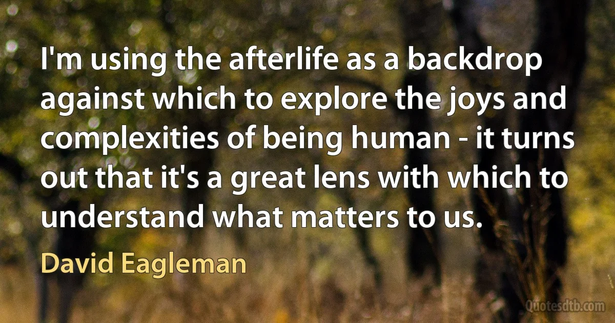 I'm using the afterlife as a backdrop against which to explore the joys and complexities of being human - it turns out that it's a great lens with which to understand what matters to us. (David Eagleman)