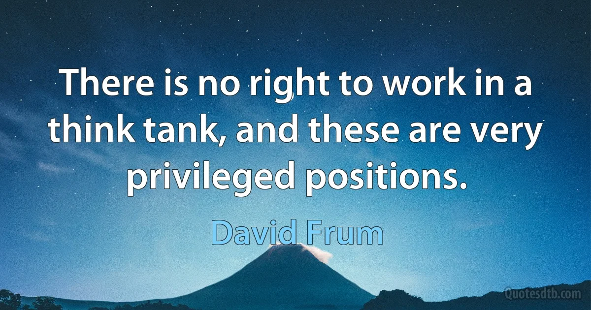 There is no right to work in a think tank, and these are very privileged positions. (David Frum)