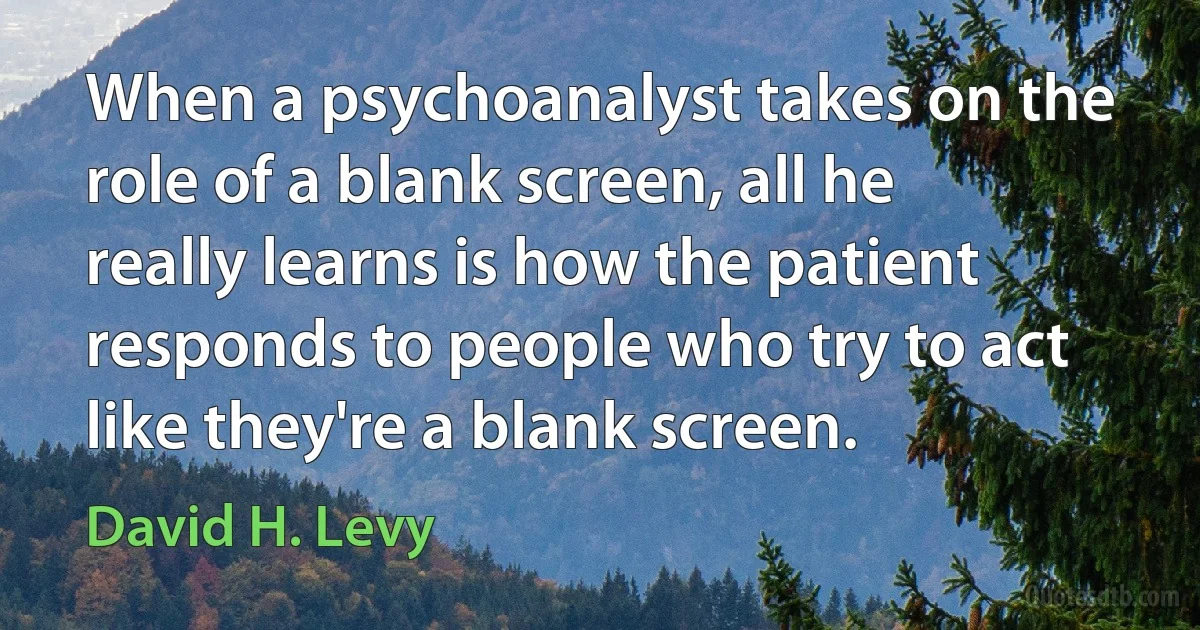 When a psychoanalyst takes on the role of a blank screen, all he really learns is how the patient responds to people who try to act like they're a blank screen. (David H. Levy)