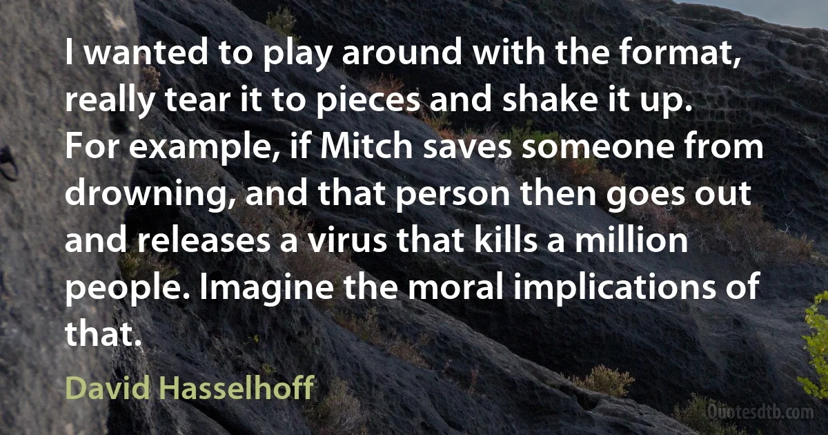 I wanted to play around with the format, really tear it to pieces and shake it up. For example, if Mitch saves someone from drowning, and that person then goes out and releases a virus that kills a million people. Imagine the moral implications of that. (David Hasselhoff)