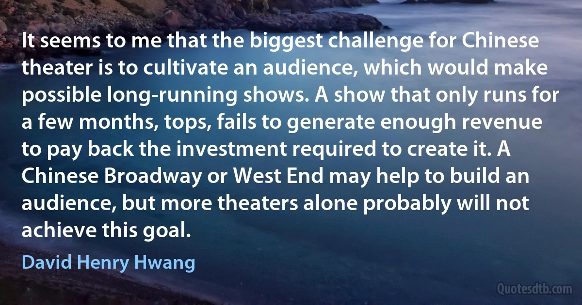 It seems to me that the biggest challenge for Chinese theater is to cultivate an audience, which would make possible long-running shows. A show that only runs for a few months, tops, fails to generate enough revenue to pay back the investment required to create it. A Chinese Broadway or West End may help to build an audience, but more theaters alone probably will not achieve this goal. (David Henry Hwang)