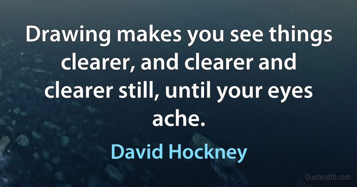 Drawing makes you see things clearer, and clearer and clearer still, until your eyes ache. (David Hockney)