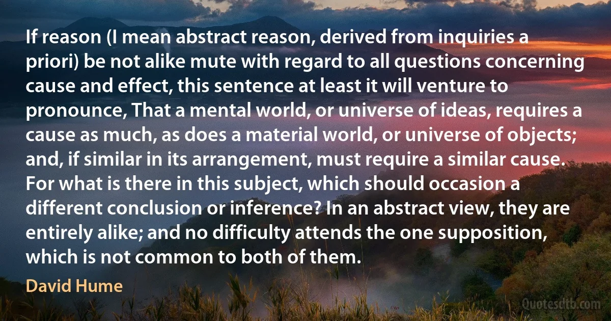 If reason (I mean abstract reason, derived from inquiries a priori) be not alike mute with regard to all questions concerning cause and effect, this sentence at least it will venture to pronounce, That a mental world, or universe of ideas, requires a cause as much, as does a material world, or universe of objects; and, if similar in its arrangement, must require a similar cause. For what is there in this subject, which should occasion a different conclusion or inference? In an abstract view, they are entirely alike; and no difficulty attends the one supposition, which is not common to both of them. (David Hume)