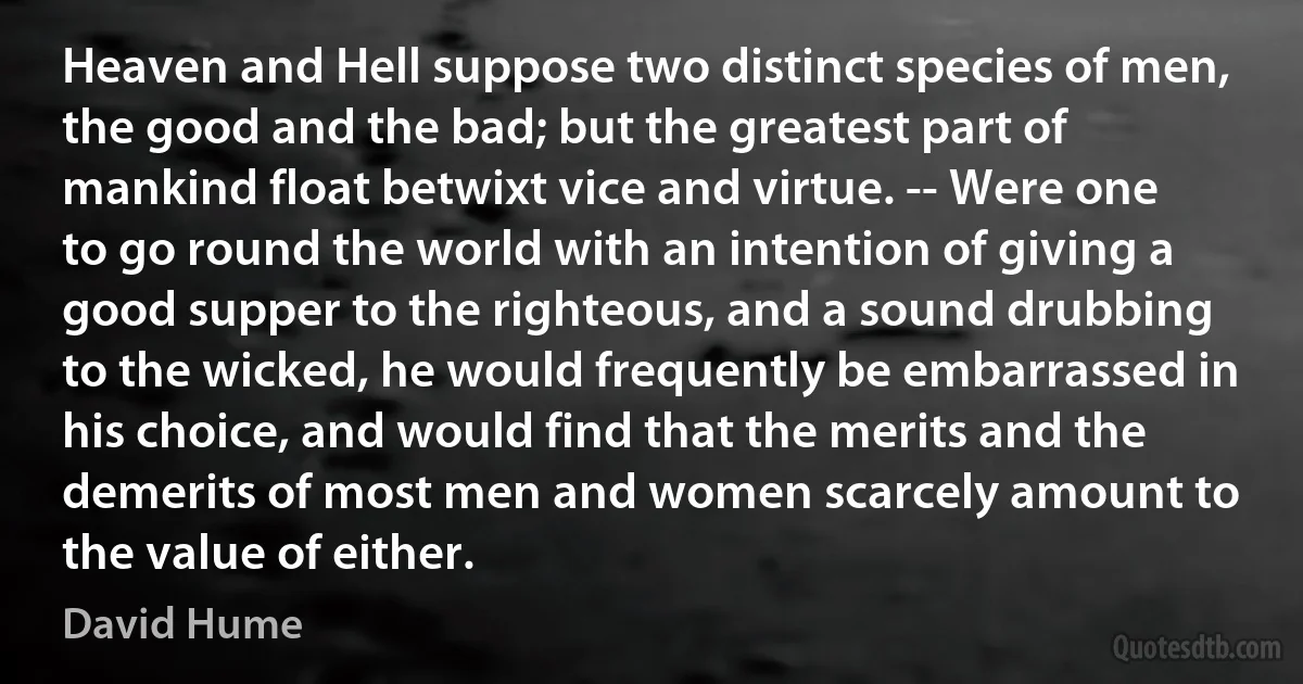 Heaven and Hell suppose two distinct species of men, the good and the bad; but the greatest part of mankind float betwixt vice and virtue. -- Were one to go round the world with an intention of giving a good supper to the righteous, and a sound drubbing to the wicked, he would frequently be embarrassed in his choice, and would find that the merits and the demerits of most men and women scarcely amount to the value of either. (David Hume)