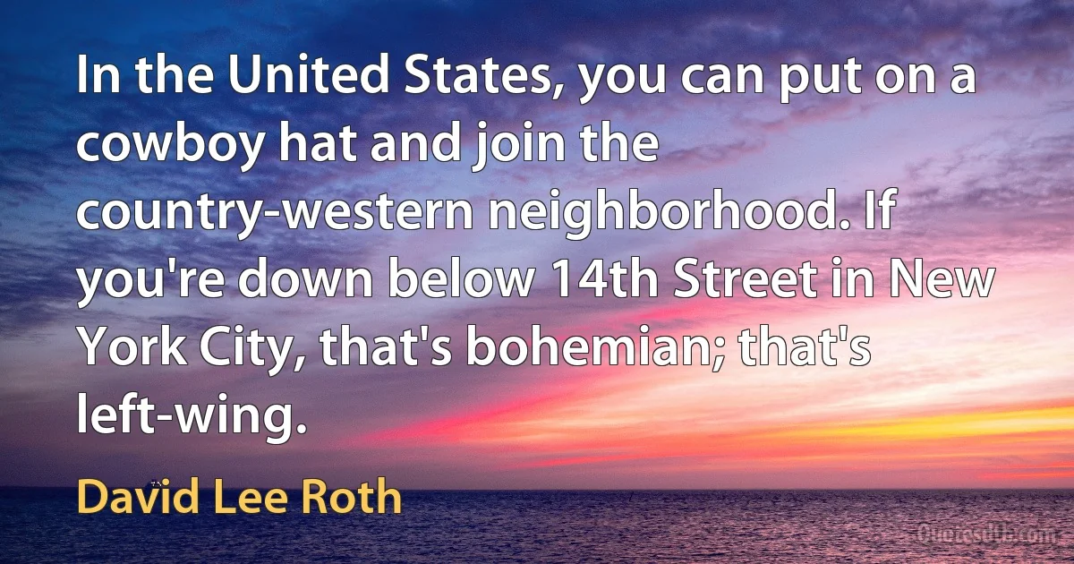 In the United States, you can put on a cowboy hat and join the country-western neighborhood. If you're down below 14th Street in New York City, that's bohemian; that's left-wing. (David Lee Roth)