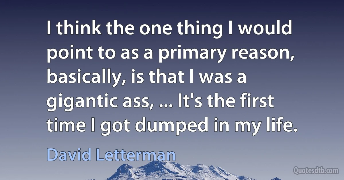 I think the one thing I would point to as a primary reason, basically, is that I was a gigantic ass, ... It's the first time I got dumped in my life. (David Letterman)