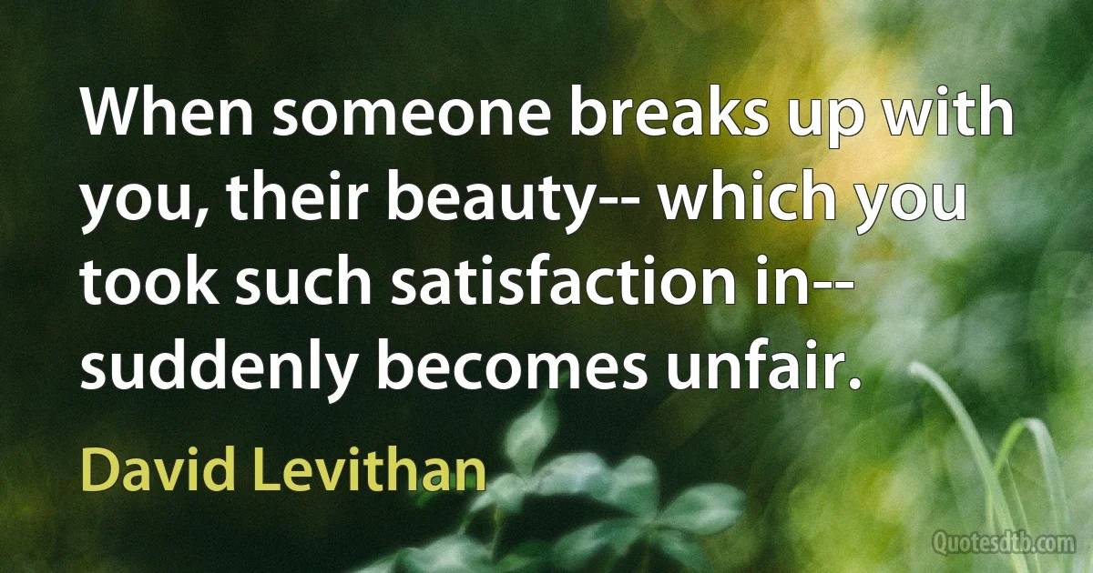 When someone breaks up with you, their beauty-- which you took such satisfaction in-- suddenly becomes unfair. (David Levithan)