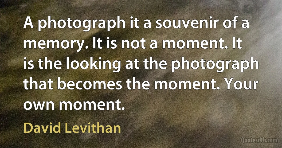 A photograph it a souvenir of a memory. It is not a moment. It is the looking at the photograph that becomes the moment. Your own moment. (David Levithan)