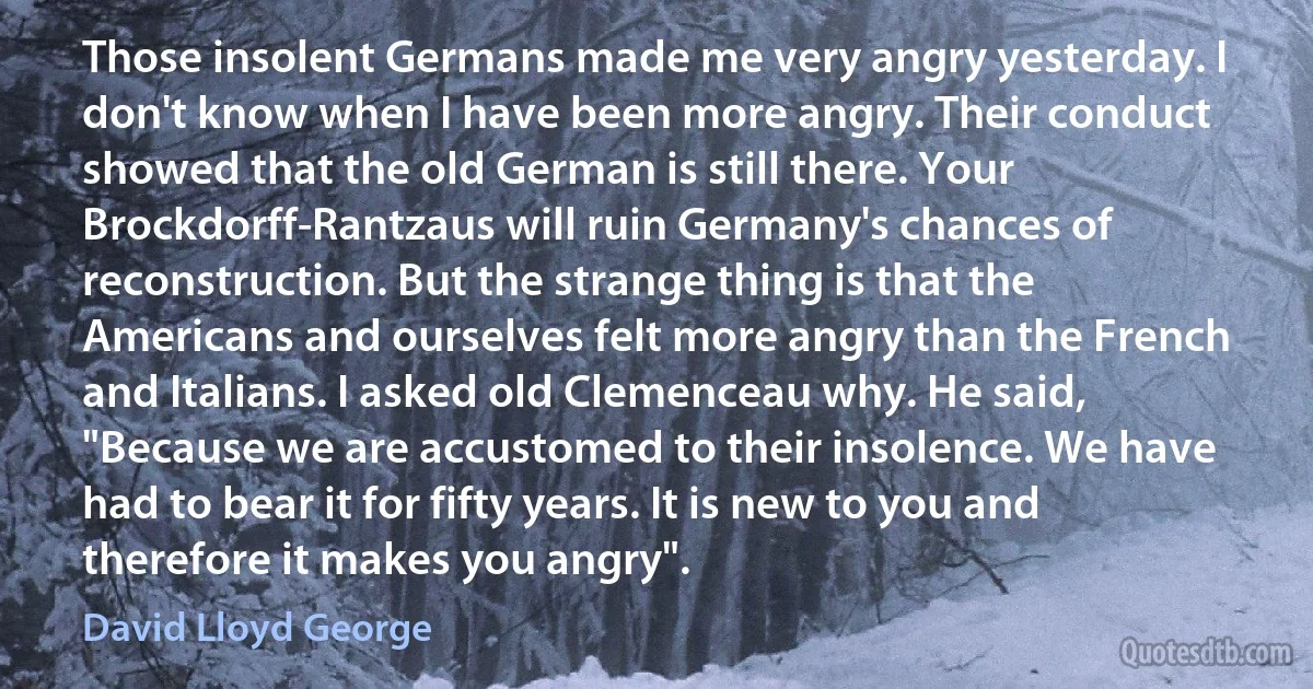 Those insolent Germans made me very angry yesterday. I don't know when I have been more angry. Their conduct showed that the old German is still there. Your Brockdorff-Rantzaus will ruin Germany's chances of reconstruction. But the strange thing is that the Americans and ourselves felt more angry than the French and Italians. I asked old Clemenceau why. He said, "Because we are accustomed to their insolence. We have had to bear it for fifty years. It is new to you and therefore it makes you angry". (David Lloyd George)