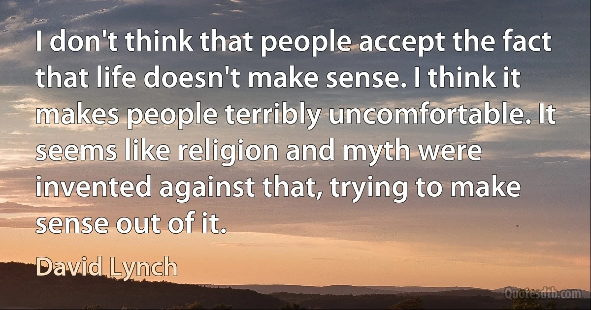 I don't think that people accept the fact that life doesn't make sense. I think it makes people terribly uncomfortable. It seems like religion and myth were invented against that, trying to make sense out of it. (David Lynch)