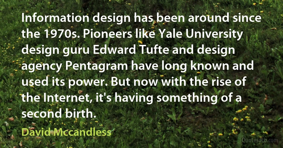 Information design has been around since the 1970s. Pioneers like Yale University design guru Edward Tufte and design agency Pentagram have long known and used its power. But now with the rise of the Internet, it's having something of a second birth. (David Mccandless)