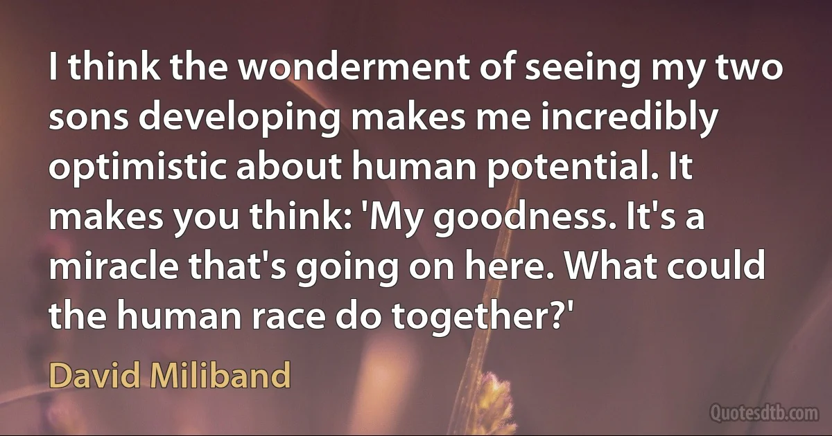 I think the wonderment of seeing my two sons developing makes me incredibly optimistic about human potential. It makes you think: 'My goodness. It's a miracle that's going on here. What could the human race do together?' (David Miliband)