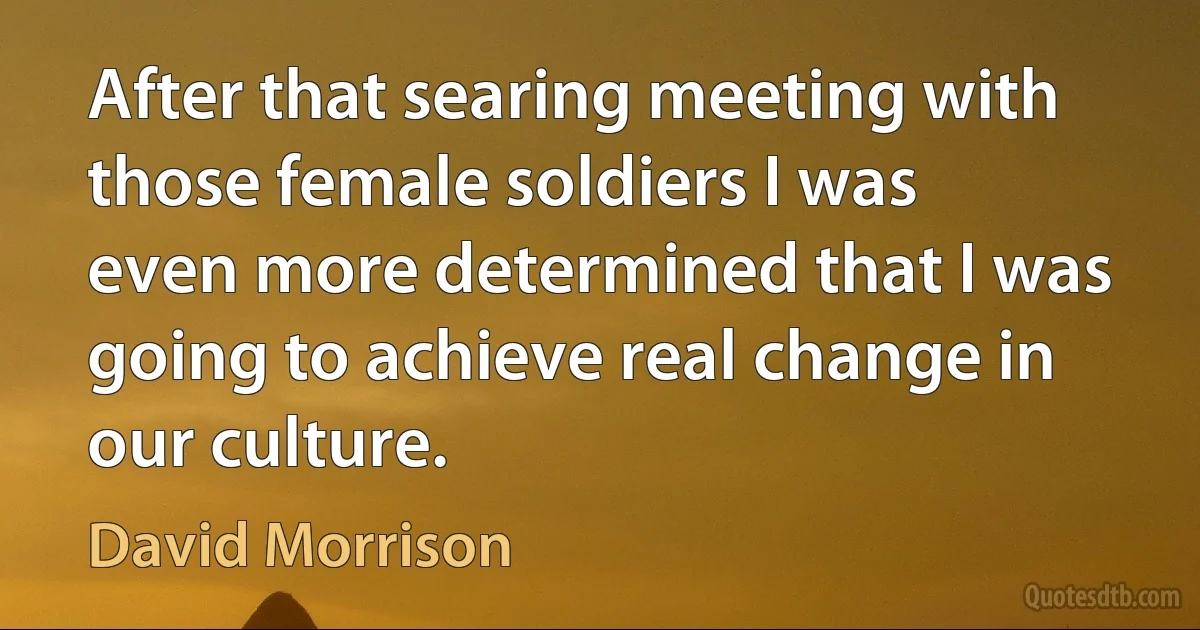 After that searing meeting with those female soldiers I was even more determined that I was going to achieve real change in our culture. (David Morrison)