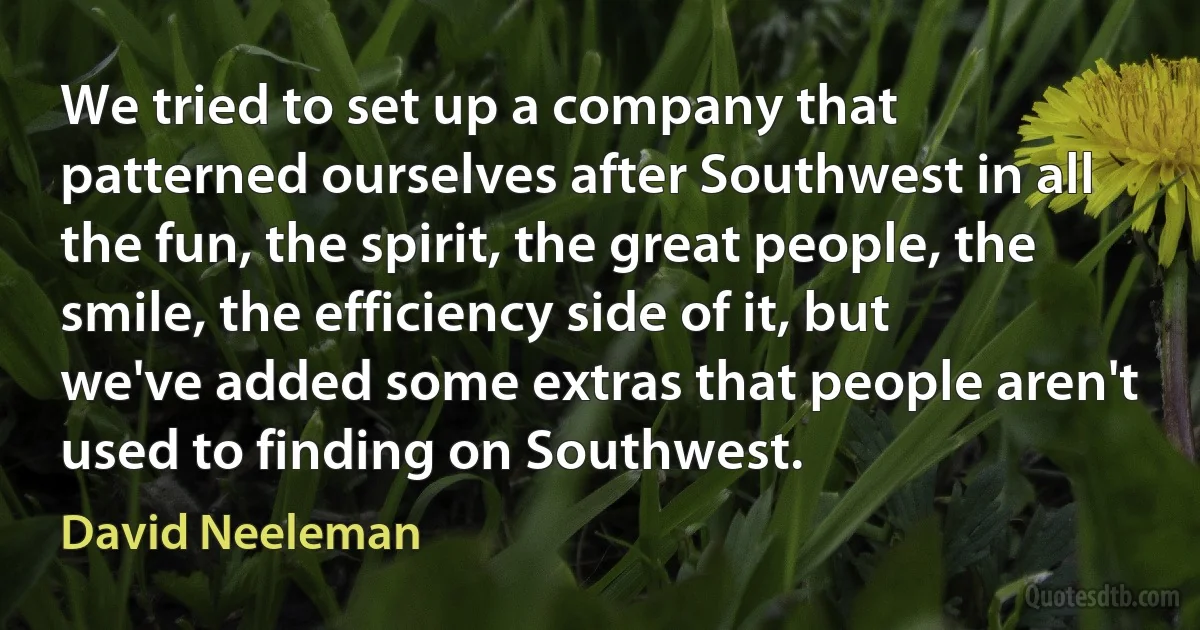 We tried to set up a company that patterned ourselves after Southwest in all the fun, the spirit, the great people, the smile, the efficiency side of it, but we've added some extras that people aren't used to finding on Southwest. (David Neeleman)