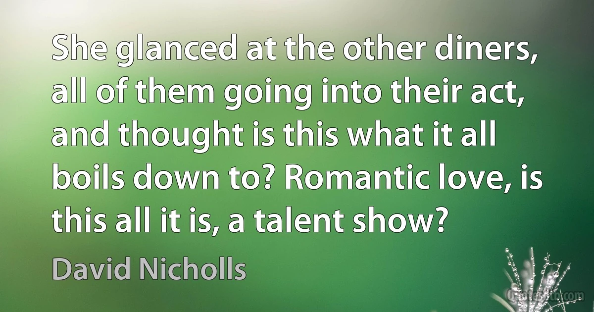 She glanced at the other diners, all of them going into their act, and thought is this what it all boils down to? Romantic love, is this all it is, a talent show? (David Nicholls)