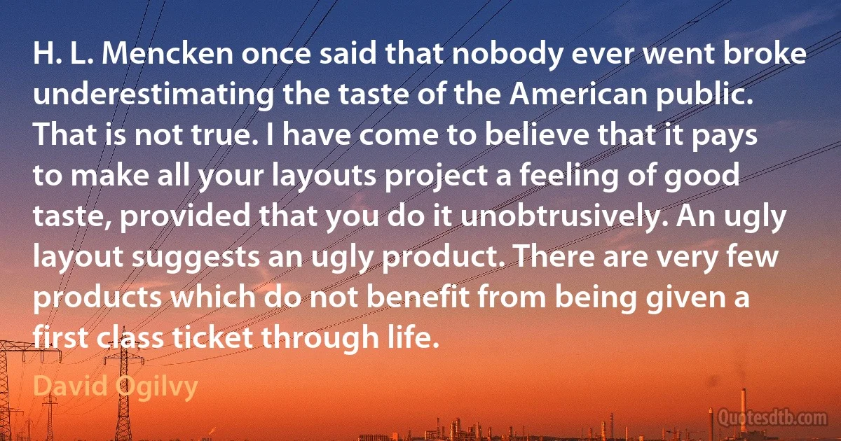 H. L. Mencken once said that nobody ever went broke underestimating the taste of the American public. That is not true. I have come to believe that it pays to make all your layouts project a feeling of good taste, provided that you do it unobtrusively. An ugly layout suggests an ugly product. There are very few products which do not benefit from being given a first class ticket through life. (David Ogilvy)