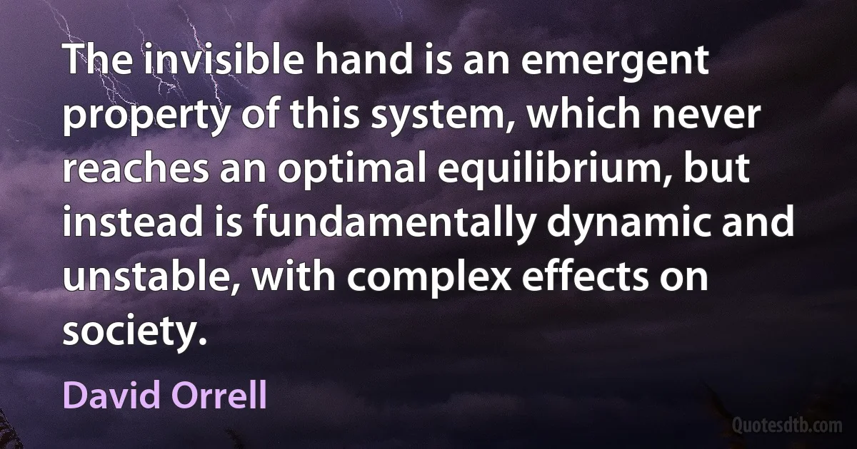 The invisible hand is an emergent property of this system, which never reaches an optimal equilibrium, but instead is fundamentally dynamic and unstable, with complex effects on society. (David Orrell)