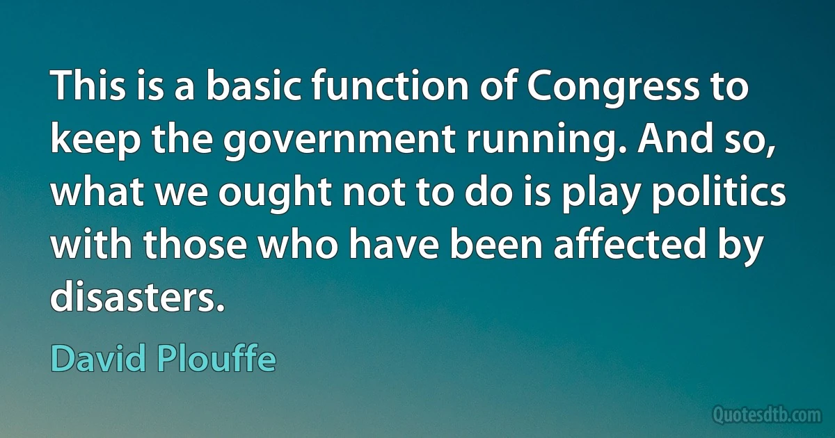 This is a basic function of Congress to keep the government running. And so, what we ought not to do is play politics with those who have been affected by disasters. (David Plouffe)