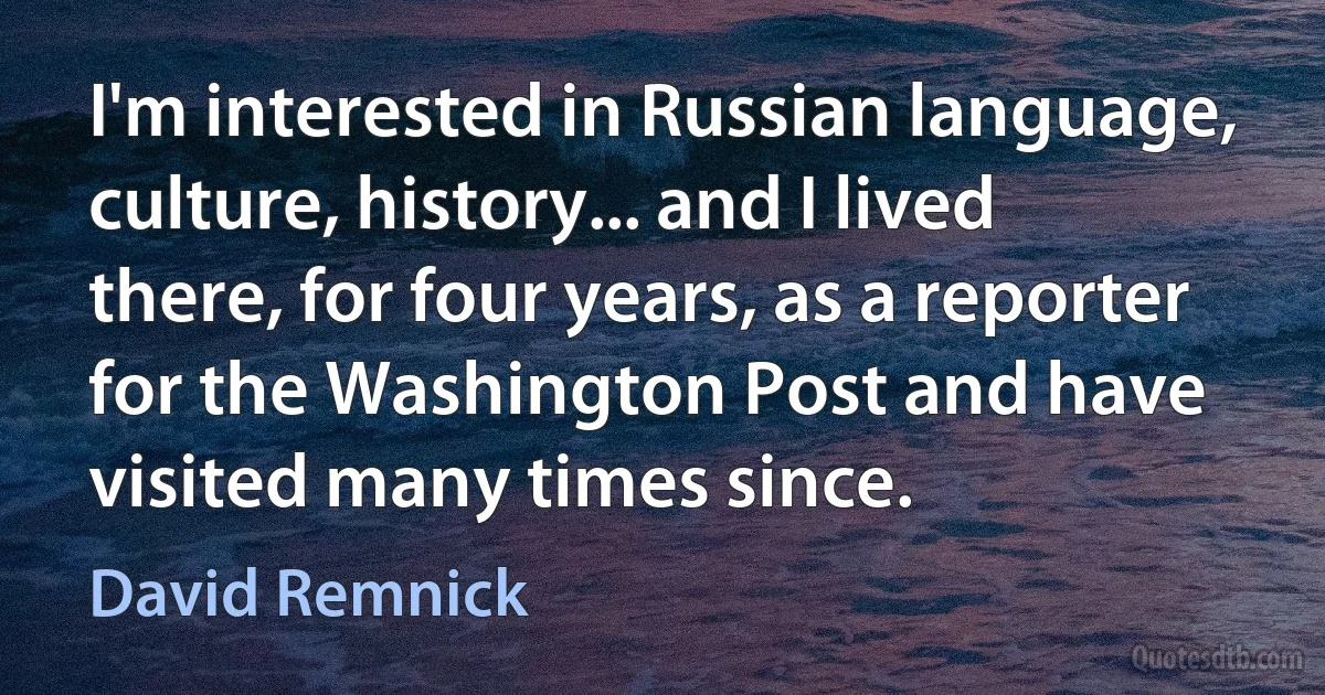 I'm interested in Russian language, culture, history... and I lived there, for four years, as a reporter for the Washington Post and have visited many times since. (David Remnick)