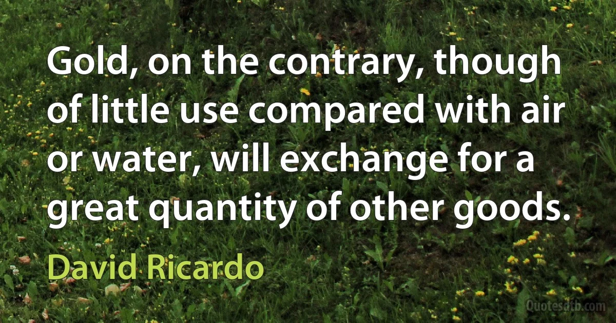 Gold, on the contrary, though of little use compared with air or water, will exchange for a great quantity of other goods. (David Ricardo)