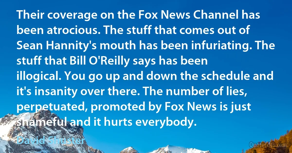 Their coverage on the Fox News Channel has been atrocious. The stuff that comes out of Sean Hannity's mouth has been infuriating. The stuff that Bill O'Reilly says has been illogical. You go up and down the schedule and it's insanity over there. The number of lies, perpetuated, promoted by Fox News is just shameful and it hurts everybody. (David Shuster)