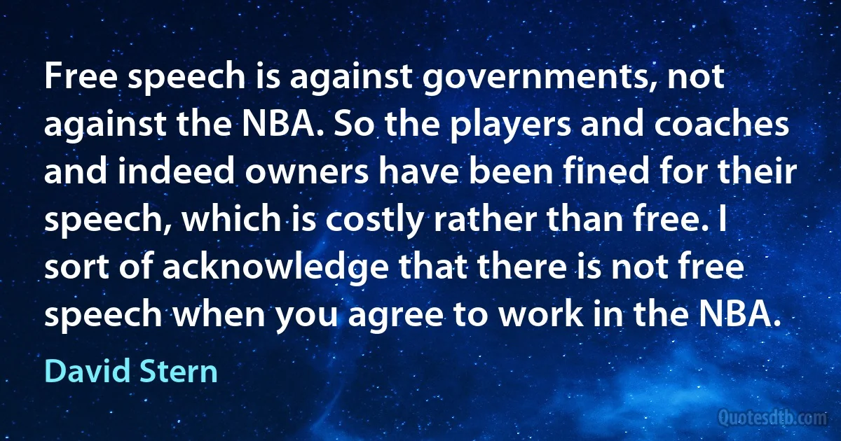 Free speech is against governments, not against the NBA. So the players and coaches and indeed owners have been fined for their speech, which is costly rather than free. I sort of acknowledge that there is not free speech when you agree to work in the NBA. (David Stern)