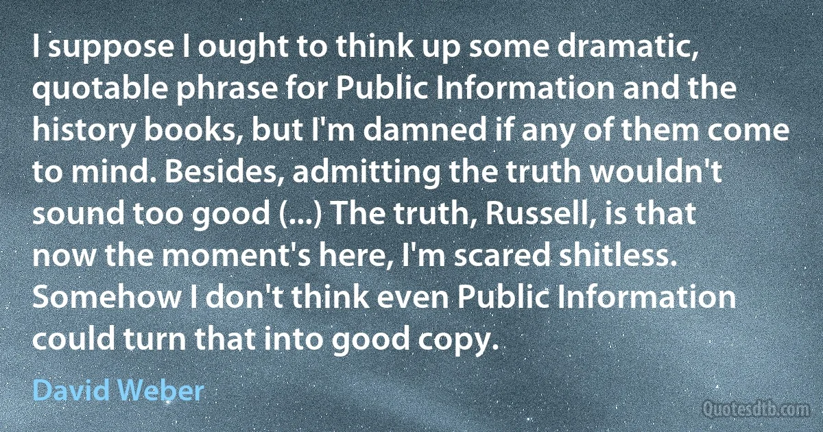 I suppose I ought to think up some dramatic, quotable phrase for Public Information and the history books, but I'm damned if any of them come to mind. Besides, admitting the truth wouldn't sound too good (...) The truth, Russell, is that now the moment's here, I'm scared shitless. Somehow I don't think even Public Information could turn that into good copy. (David Weber)