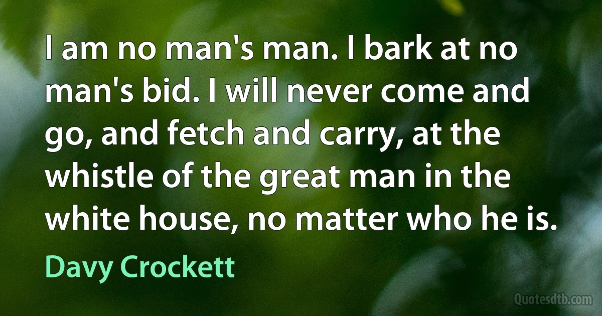 I am no man's man. I bark at no man's bid. I will never come and go, and fetch and carry, at the whistle of the great man in the white house, no matter who he is. (Davy Crockett)