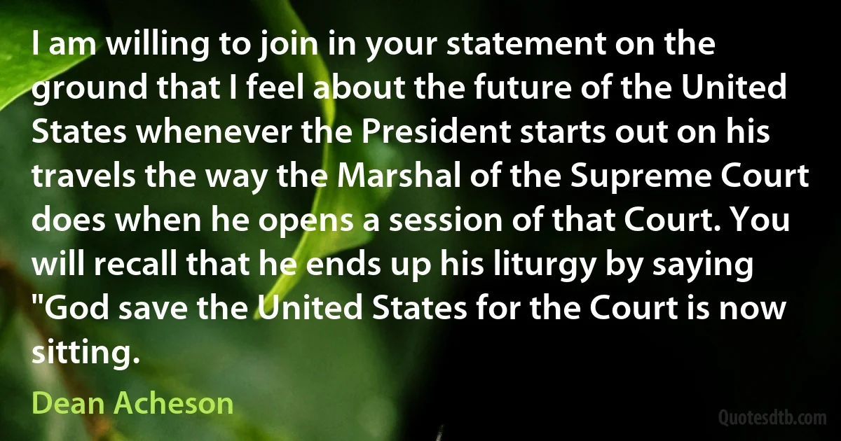 I am willing to join in your statement on the ground that I feel about the future of the United States whenever the President starts out on his travels the way the Marshal of the Supreme Court does when he opens a session of that Court. You will recall that he ends up his liturgy by saying "God save the United States for the Court is now sitting. (Dean Acheson)