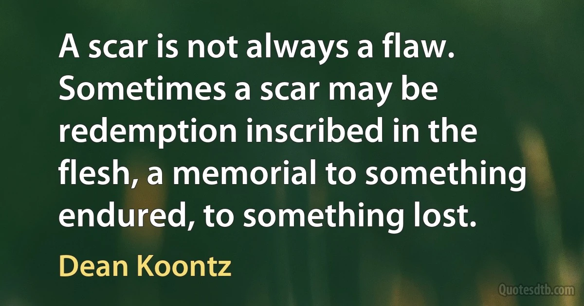 A scar is not always a flaw. Sometimes a scar may be redemption inscribed in the flesh, a memorial to something endured, to something lost. (Dean Koontz)