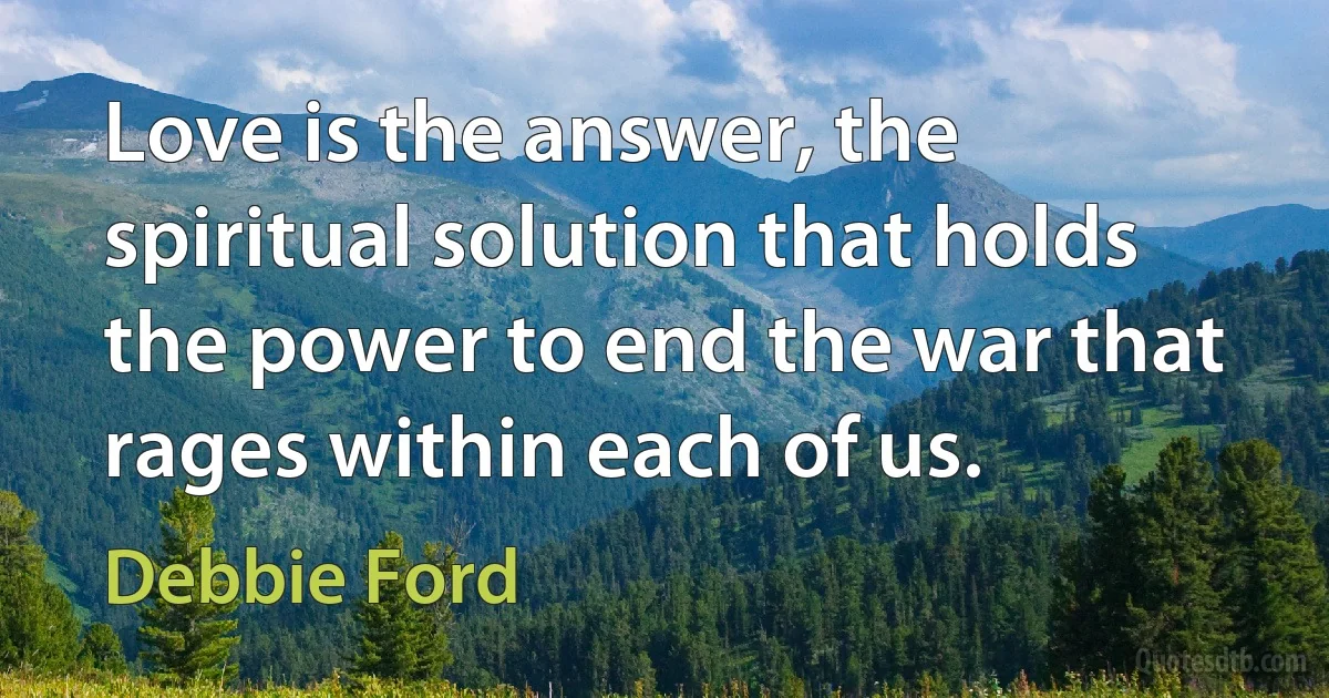 Love is the answer, the spiritual solution that holds the power to end the war that rages within each of us. (Debbie Ford)