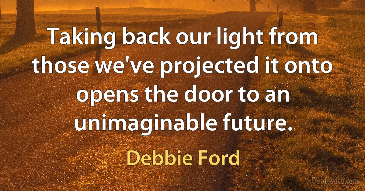 Taking back our light from those we've projected it onto opens the door to an unimaginable future. (Debbie Ford)