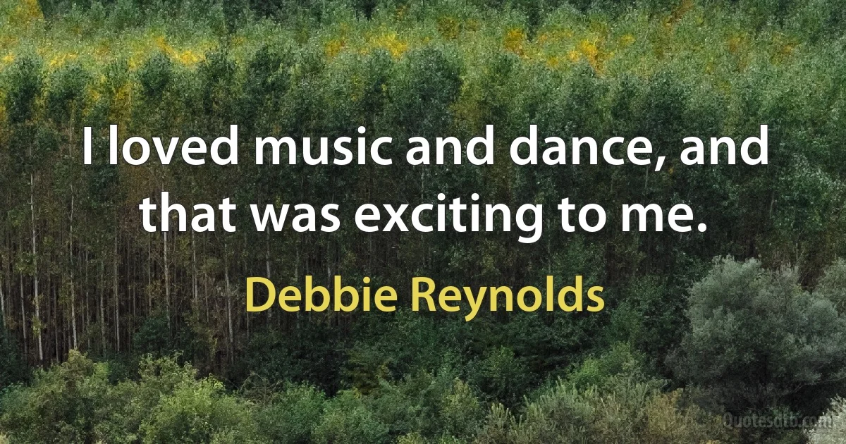 I loved music and dance, and that was exciting to me. (Debbie Reynolds)