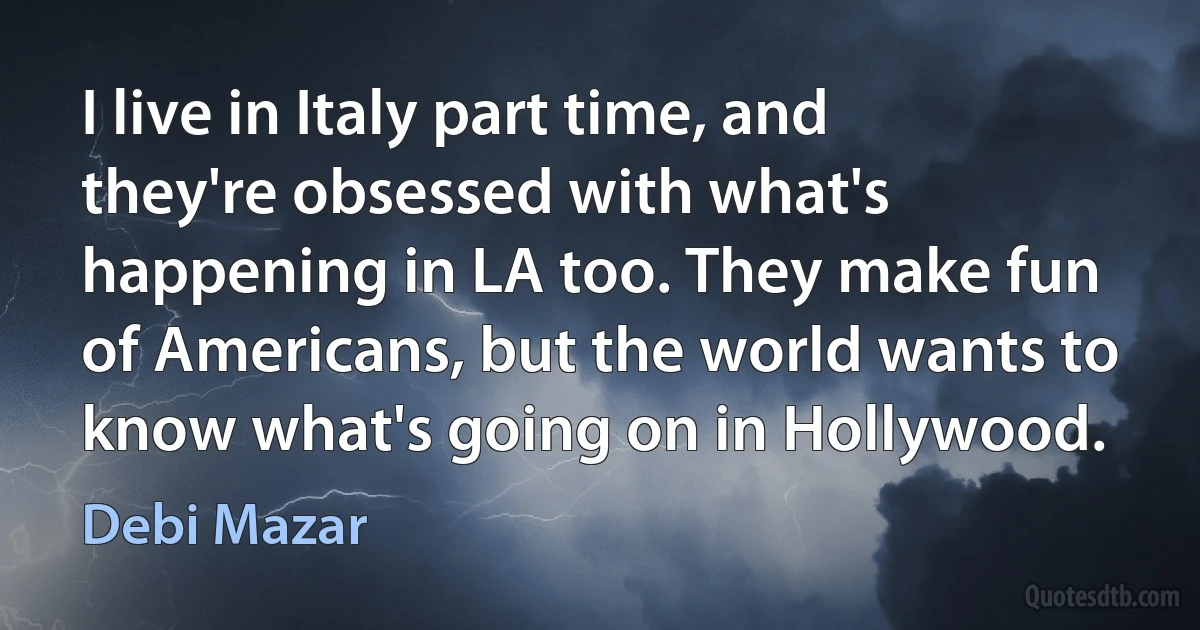 I live in Italy part time, and they're obsessed with what's happening in LA too. They make fun of Americans, but the world wants to know what's going on in Hollywood. (Debi Mazar)