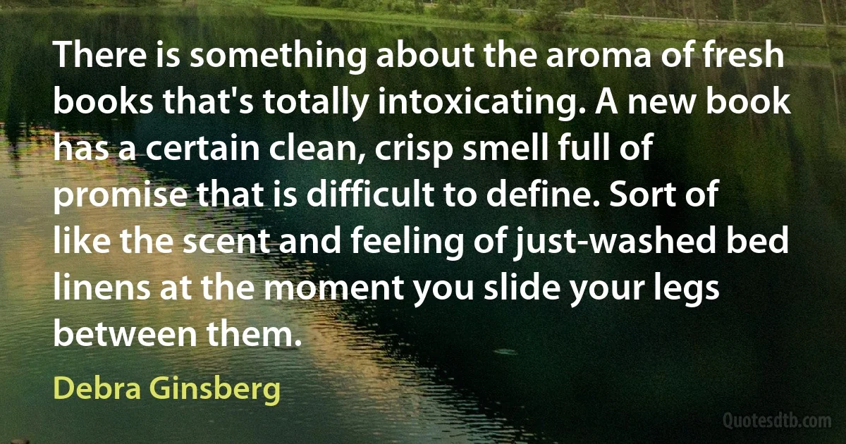 There is something about the aroma of fresh books that's totally intoxicating. A new book has a certain clean, crisp smell full of promise that is difficult to define. Sort of like the scent and feeling of just-washed bed linens at the moment you slide your legs between them. (Debra Ginsberg)